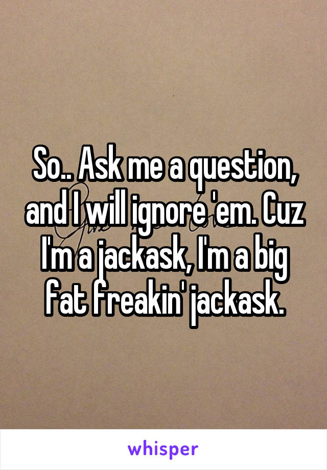So.. Ask me a question, and I will ignore 'em. Cuz I'm a jackask, I'm a big fat freakin' jackask.