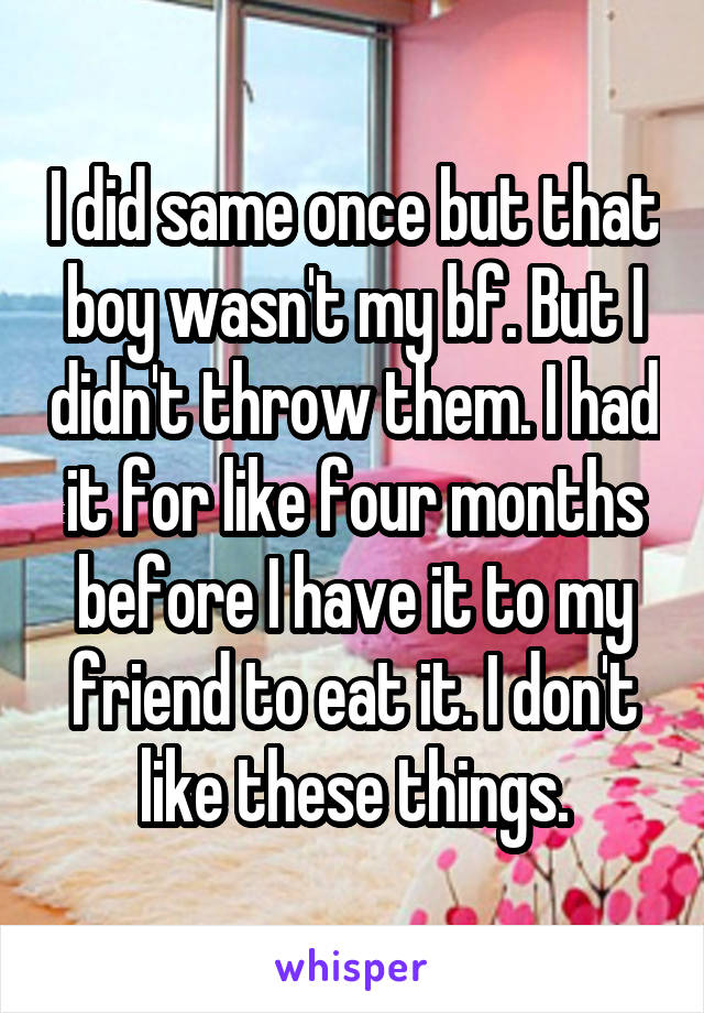 I did same once but that boy wasn't my bf. But I didn't throw them. I had it for like four months before I have it to my friend to eat it. I don't like these things.