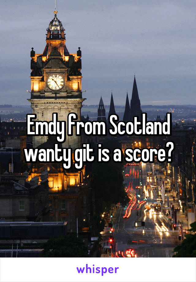 Emdy from Scotland wanty git is a score?