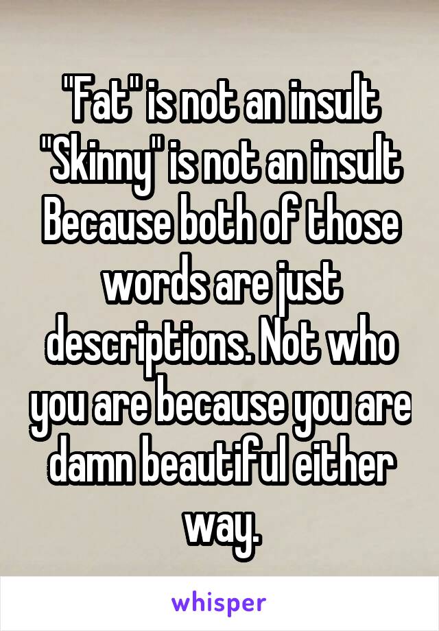 "Fat" is not an insult
"Skinny" is not an insult
Because both of those words are just descriptions. Not who you are because you are damn beautiful either way.