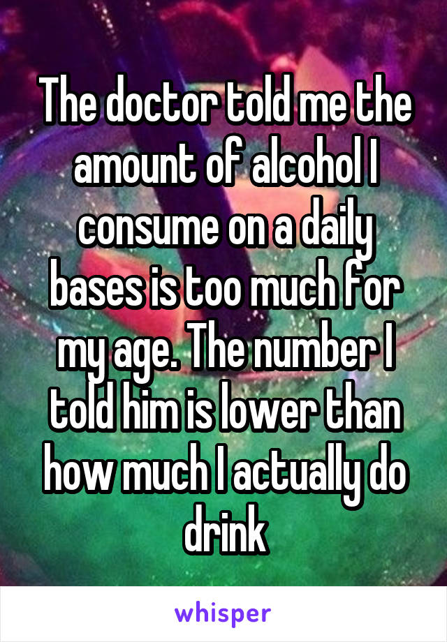The doctor told me the amount of alcohol I consume on a daily bases is too much for my age. The number I told him is lower than how much I actually do drink