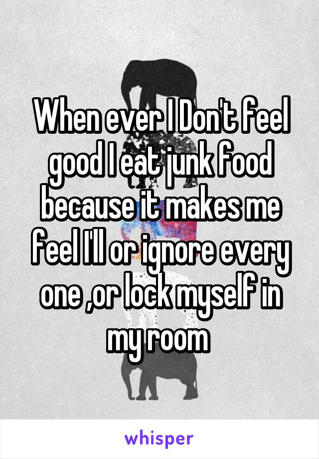 When ever I Don't feel good I eat junk food because it makes me feel I'll or ignore every one ,or lock myself in my room 