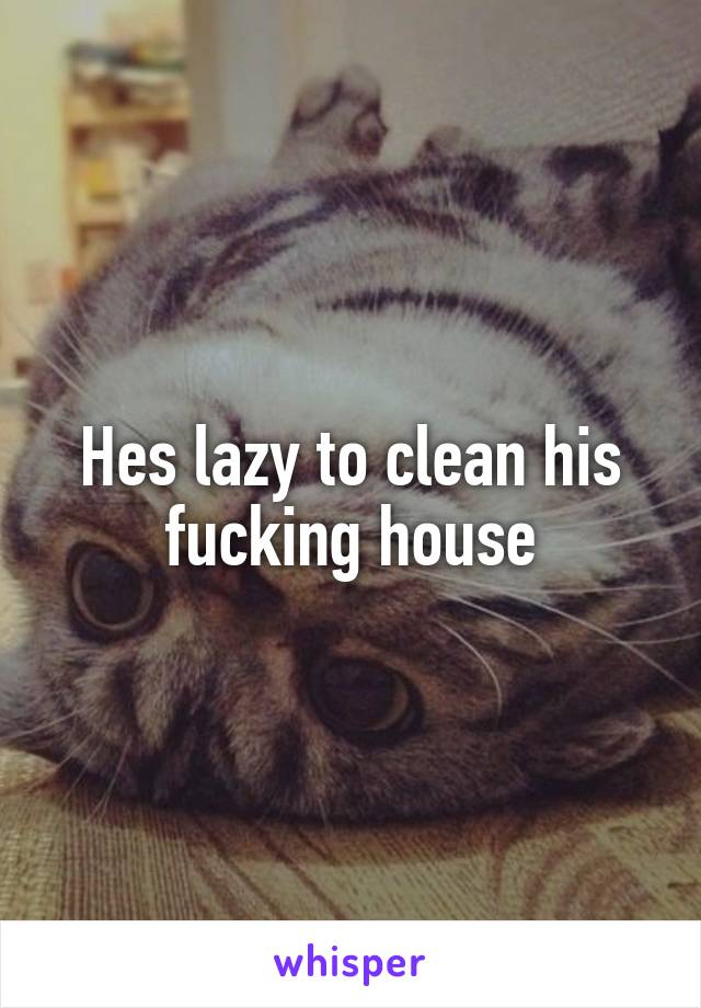 Hes lazy to clean his fucking house