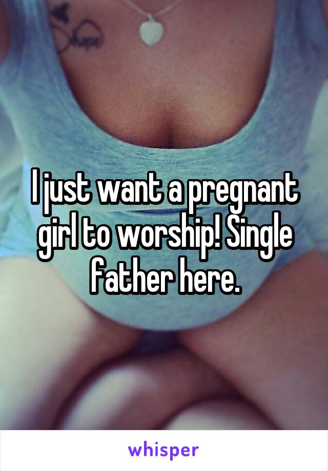 I just want a pregnant girl to worship! Single father here.
