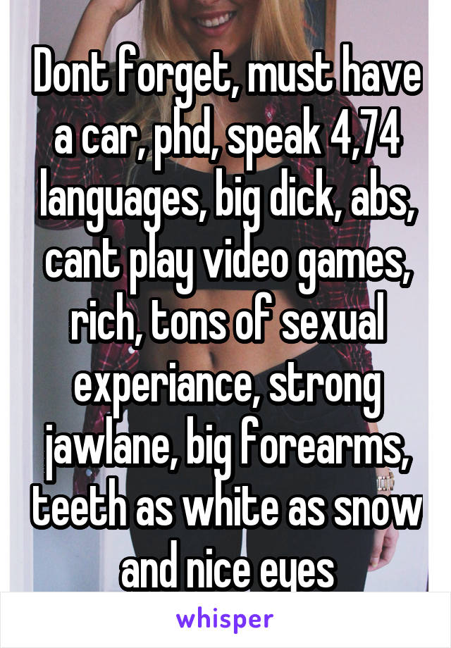 Dont forget, must have a car, phd, speak 4,74 languages, big dick, abs, cant play video games, rich, tons of sexual experiance, strong jawlane, big forearms, teeth as white as snow and nice eyes