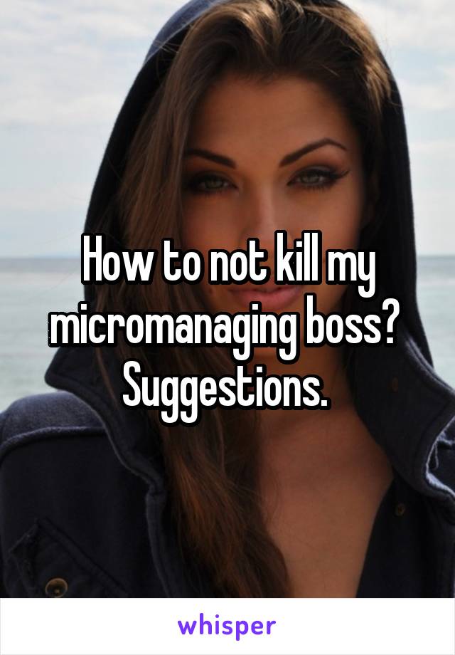 How to not kill my micromanaging boss? 
Suggestions. 