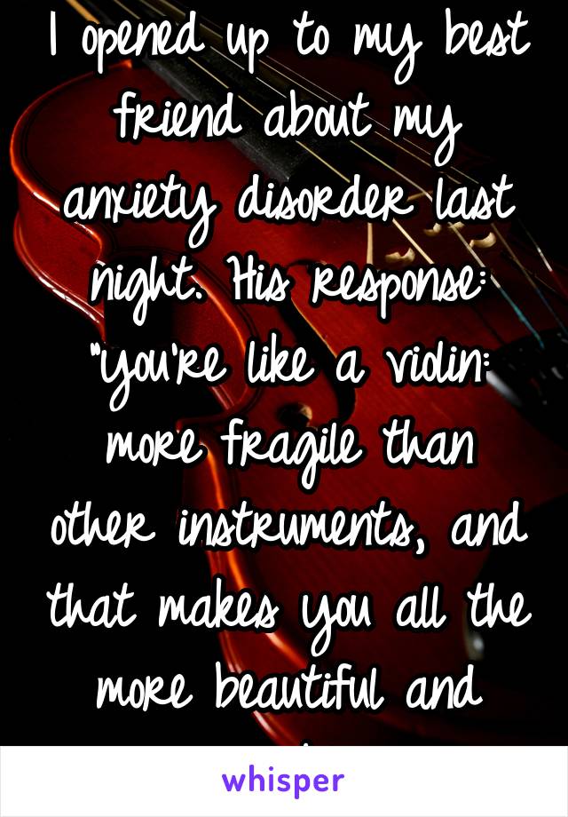 I opened up to my best friend about my anxiety disorder last night. His response: "you're like a violin: more fragile than other instruments, and that makes you all the more beautiful and valuable."