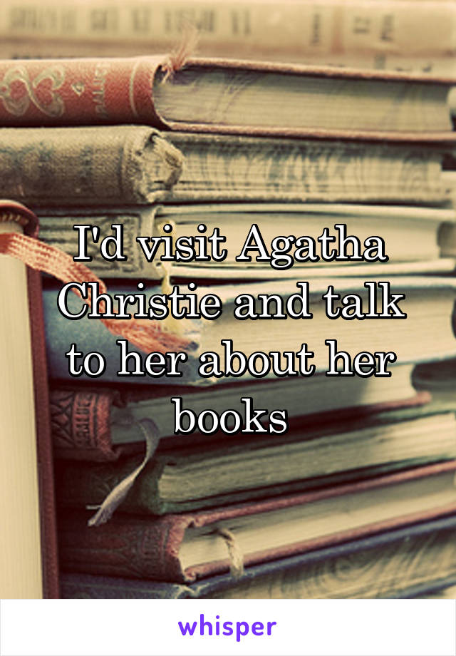 I'd visit Agatha Christie and talk to her about her books