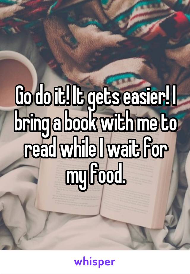 Go do it! It gets easier! I bring a book with me to read while I wait for my food.