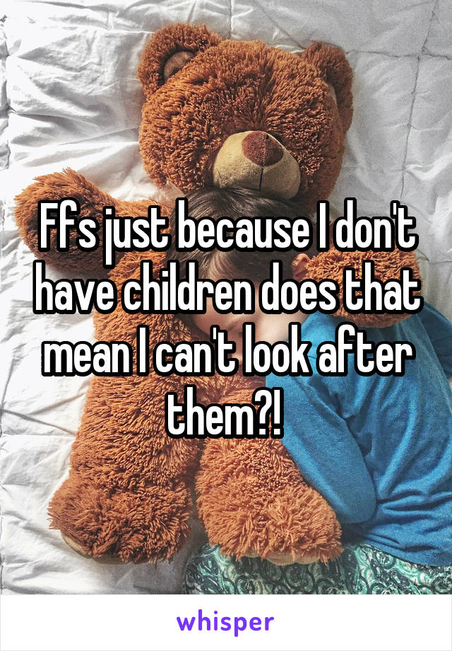 Ffs just because I don't have children does that mean I can't look after them?! 