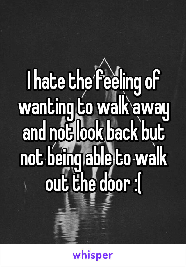 I hate the feeling of wanting to walk away and not look back but not being able to walk out the door :(
