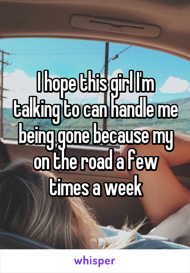 I hope this girl I'm talking to can handle me being gone because my on the road a few times a week
