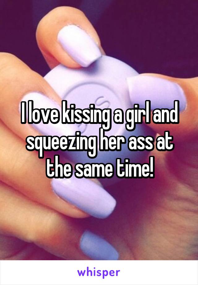 I love kissing a girl and squeezing her ass at the same time!