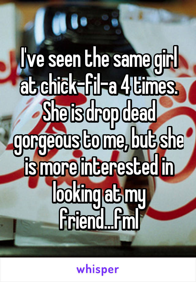 I've seen the same girl at chick-fil-a 4 times. She is drop dead gorgeous to me, but she is more interested in looking at my friend...fml