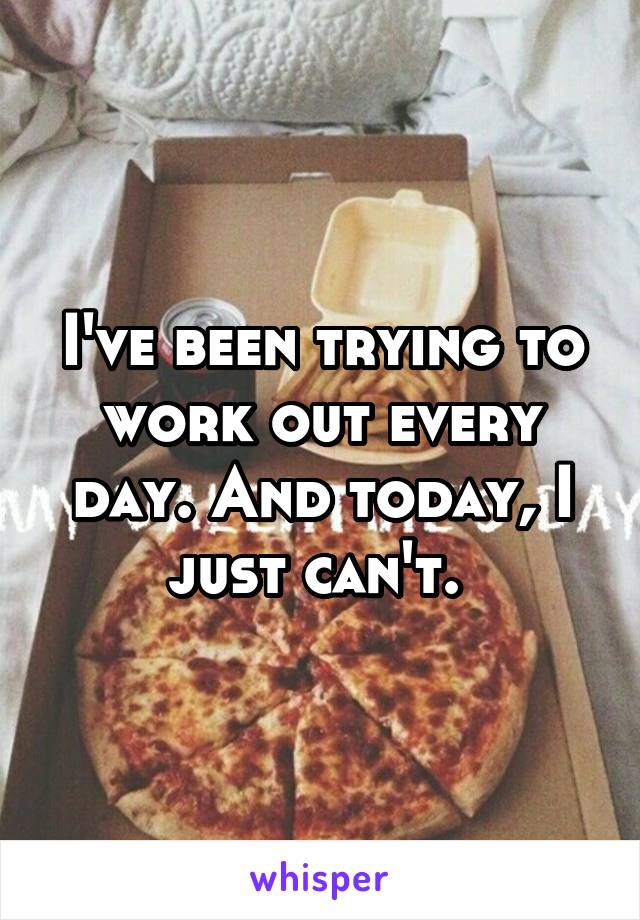 I've been trying to work out every day. And today, I just can't. 