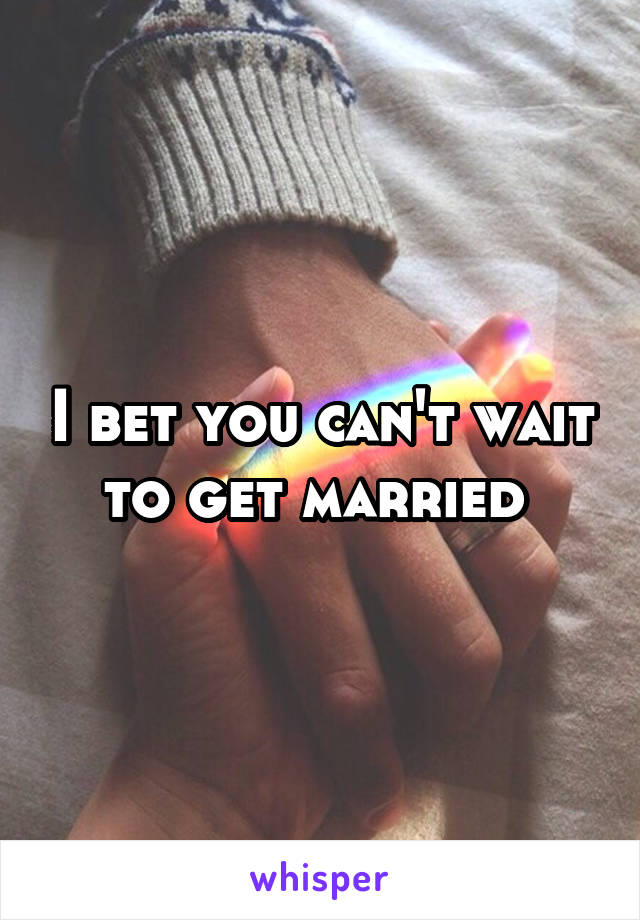 I bet you can't wait to get married 