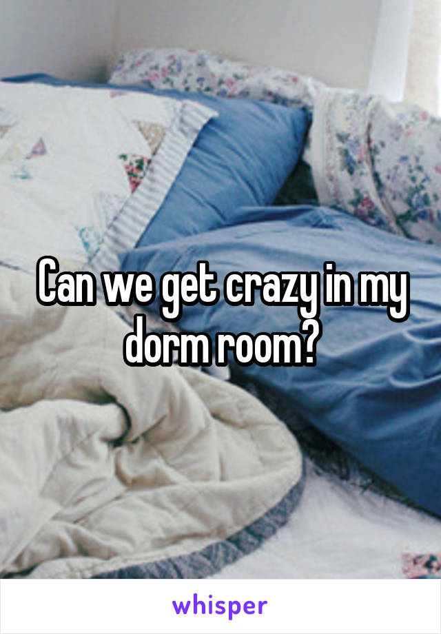 Can we get crazy in my dorm room?
