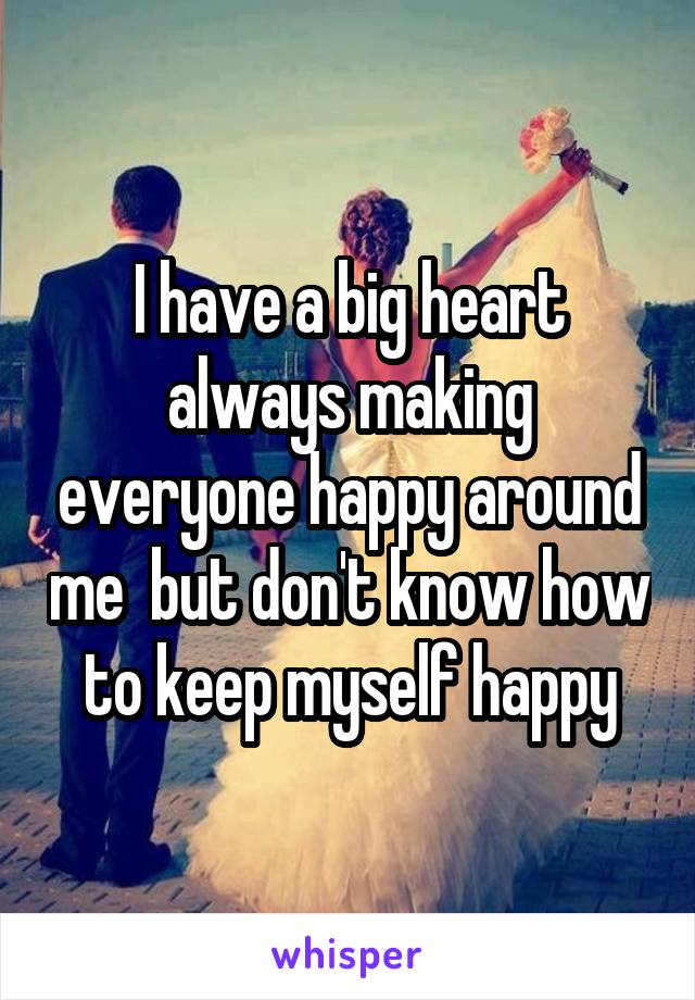 I have a big heart always making everyone happy around me  but don't know how to keep myself happy
