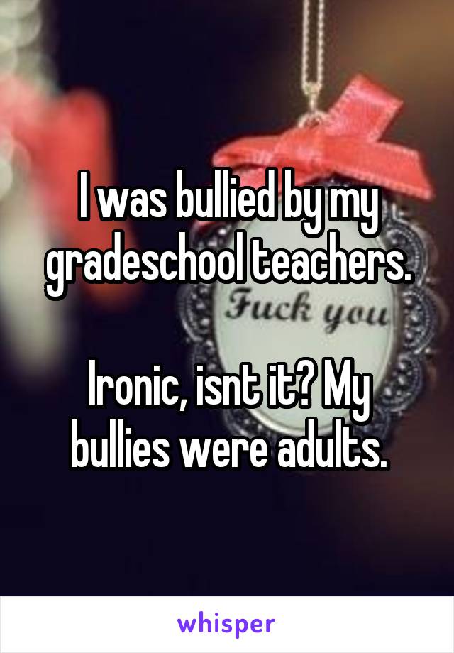 I was bullied by my gradeschool teachers.

Ironic, isnt it? My bullies were adults.