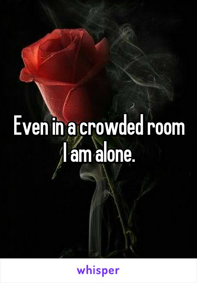 Even in a crowded room I am alone.