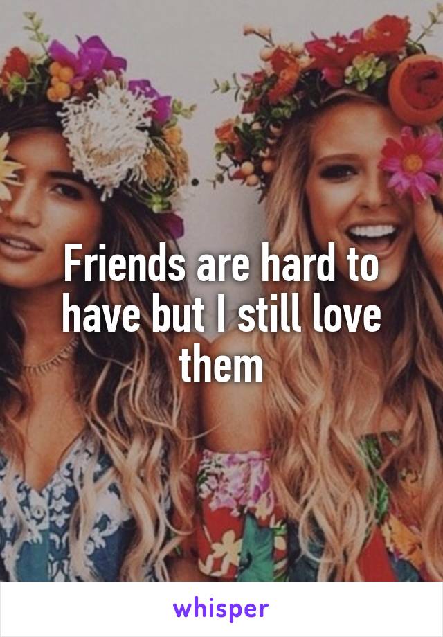 Friends are hard to have but I still love them