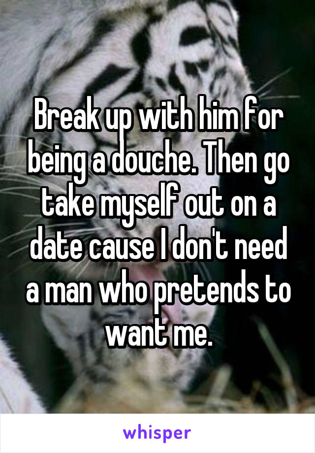 Break up with him for being a douche. Then go take myself out on a date cause I don't need a man who pretends to want me.