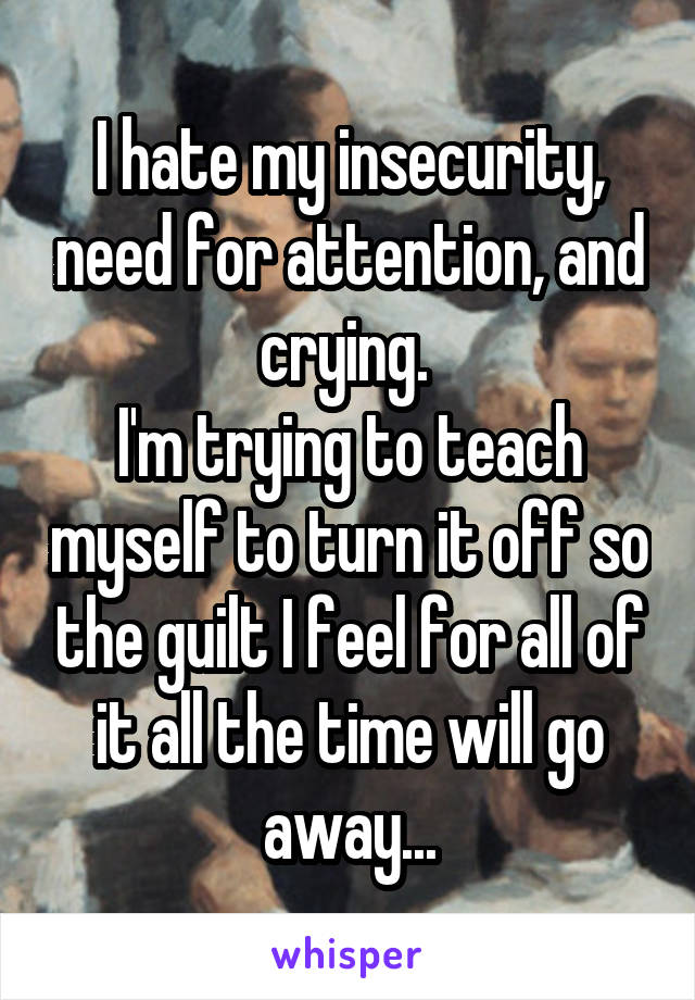 I hate my insecurity, need for attention, and crying. 
I'm trying to teach myself to turn it off so the guilt I feel for all of it all the time will go away...