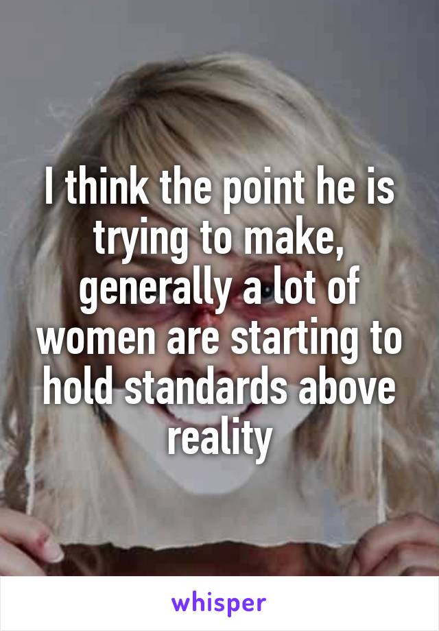 I think the point he is trying to make, generally a lot of women are starting to hold standards above reality