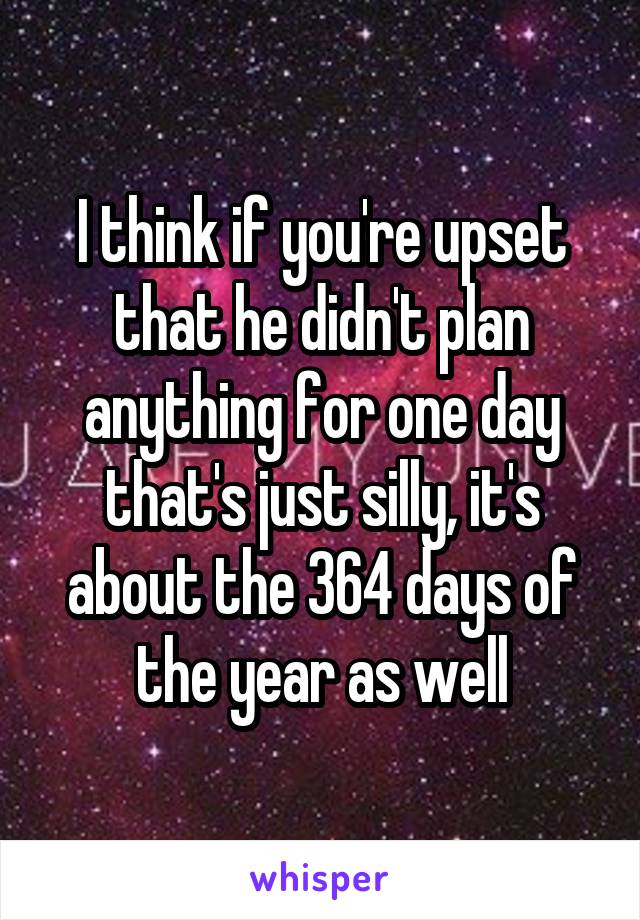 I think if you're upset that he didn't plan anything for one day that's just silly, it's about the 364 days of the year as well