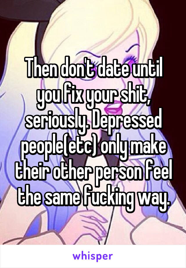 Then don't date until you fix your shit, seriously. Depressed people(etc) only make their other person feel the same fucking way.