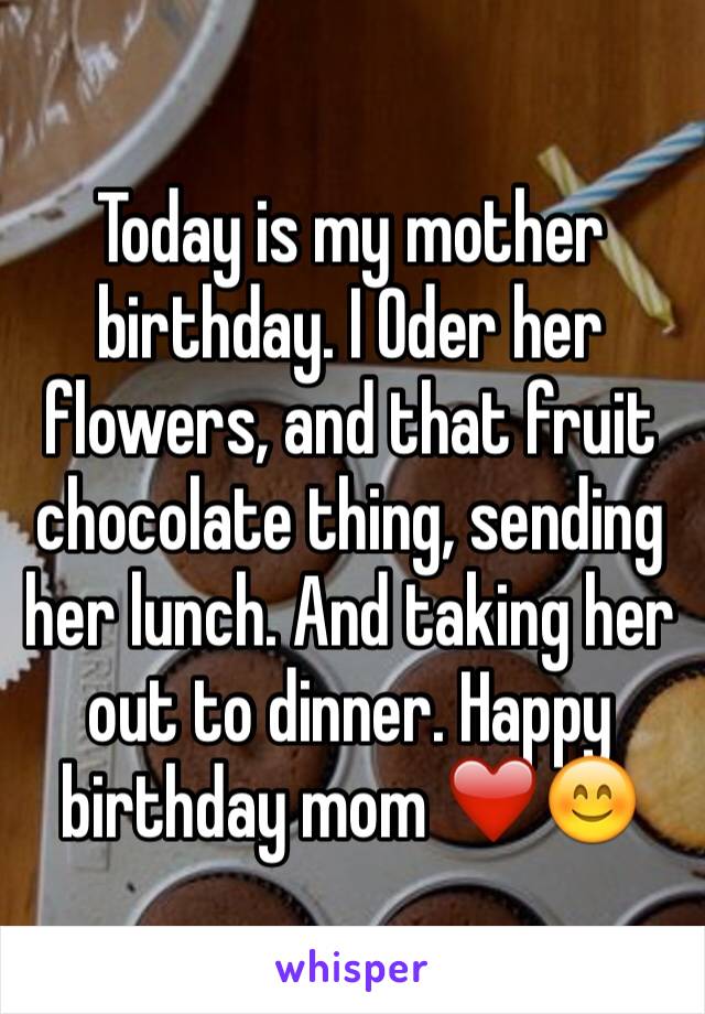 Today is my mother birthday. I Oder her flowers, and that fruit chocolate thing, sending her lunch. And taking her out to dinner. Happy birthday mom ❤️😊