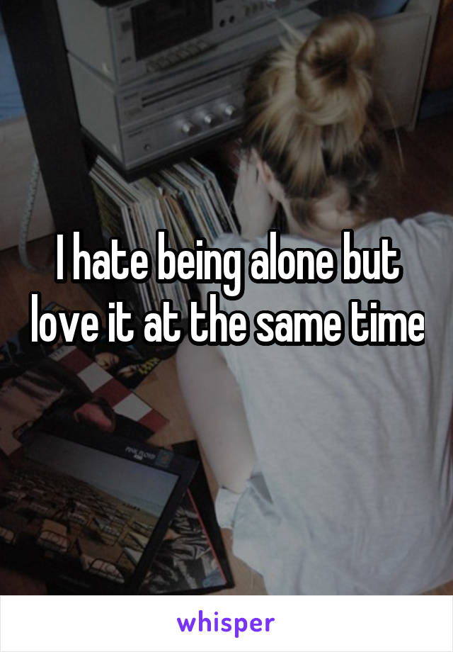 I hate being alone but love it at the same time 