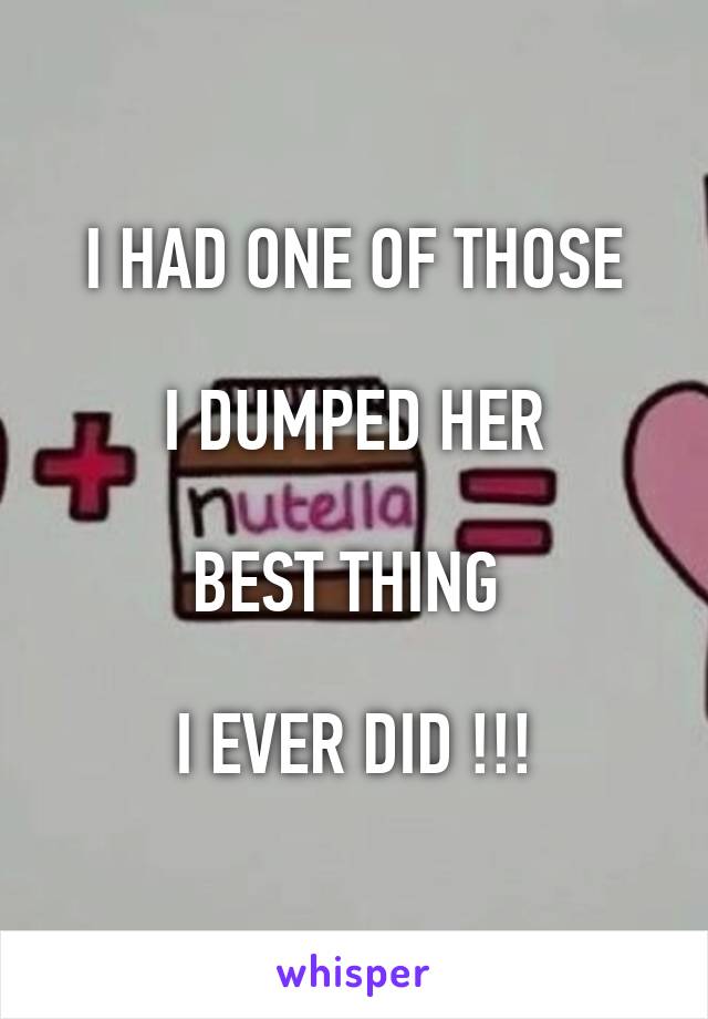 I HAD ONE OF THOSE

I DUMPED HER

BEST THING 

I EVER DID !!!