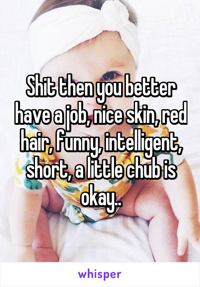 Shit then you better have a job, nice skin, red hair, funny, intelligent, short, a little chub is okay..