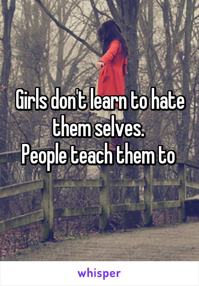 Girls don't learn to hate them selves. 
People teach them to 
