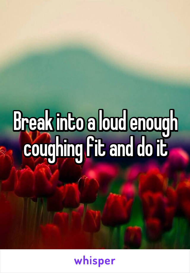 Break into a loud enough coughing fit and do it