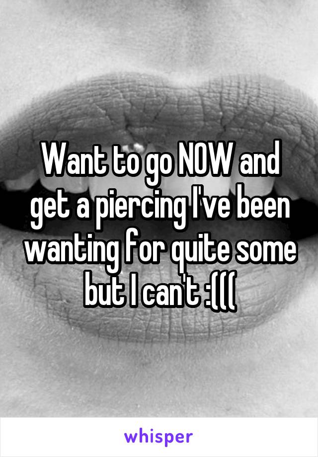 Want to go NOW and get a piercing I've been wanting for quite some but I can't :(((