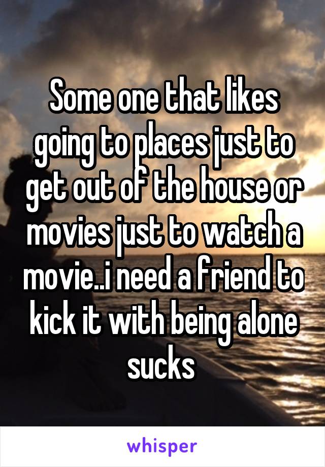 Some one that likes going to places just to get out of the house or movies just to watch a movie..i need a friend to kick it with being alone sucks 