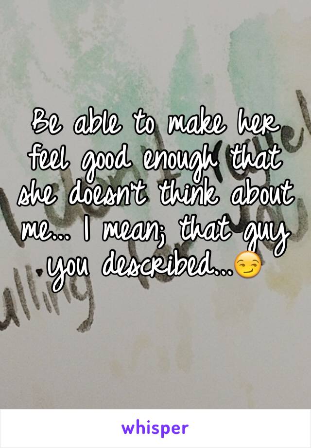 Be able to make her feel good enough that she doesn't think about me... I mean; that guy you described...😏