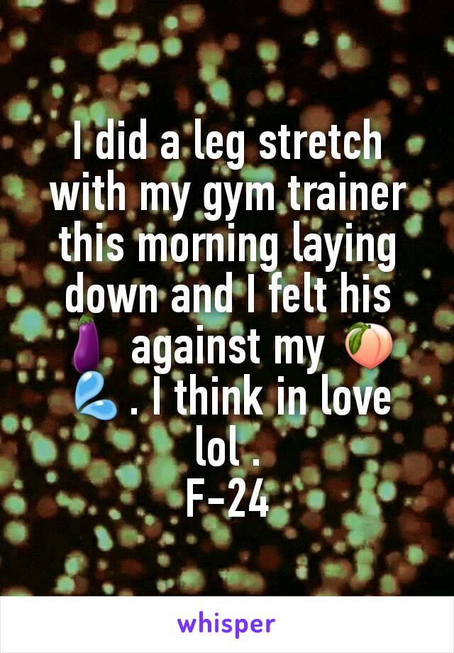 I did a leg stretch with my gym trainer this morning laying down and I felt his 🍆 against my 🍑💦. I think in love lol .
F-24