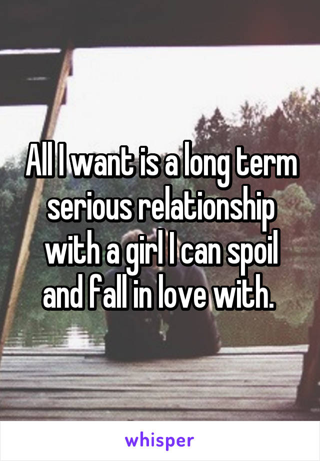 All I want is a long term serious relationship with a girl I can spoil and fall in love with. 