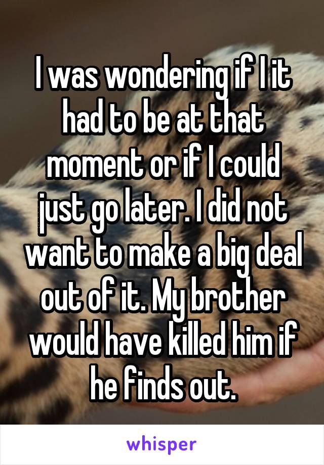 I was wondering if I it had to be at that moment or if I could just go later. I did not want to make a big deal out of it. My brother would have killed him if he finds out.