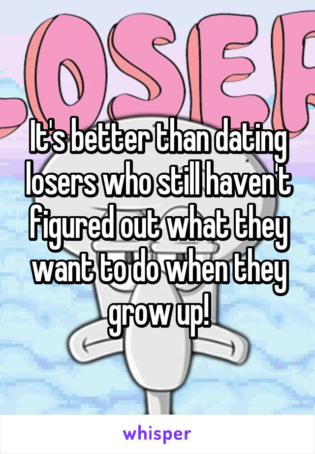 It's better than dating losers who still haven't figured out what they want to do when they grow up!