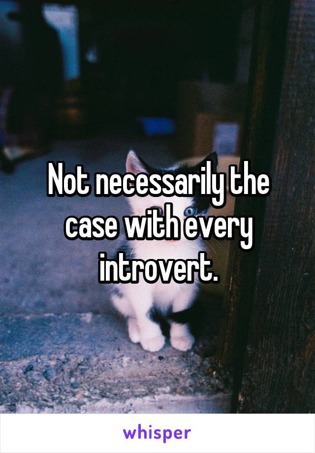 Not necessarily the case with every introvert.