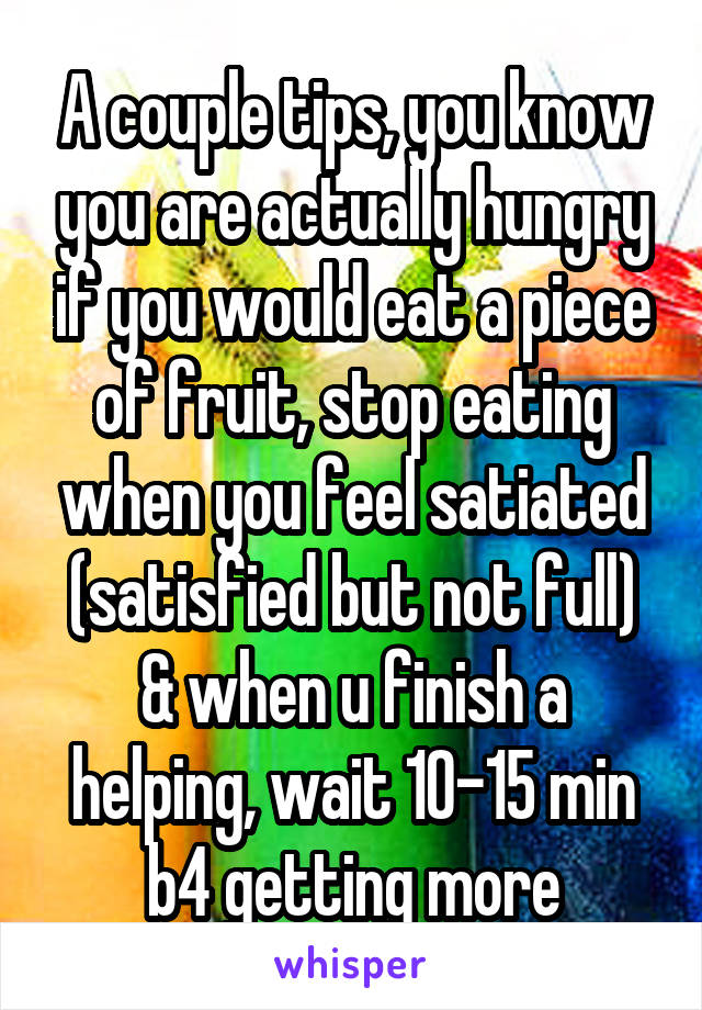 A couple tips, you know you are actually hungry if you would eat a piece of fruit, stop eating when you feel satiated (satisfied but not full) & when u finish a helping, wait 10-15 min b4 getting more