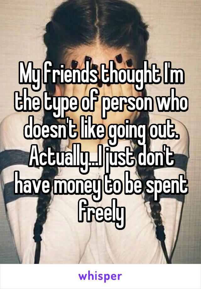 My friends thought I'm the type of person who doesn't like going out. Actually...I just don't have money to be spent freely