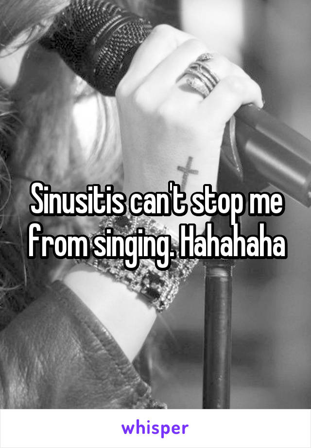 Sinusitis can't stop me from singing. Hahahaha