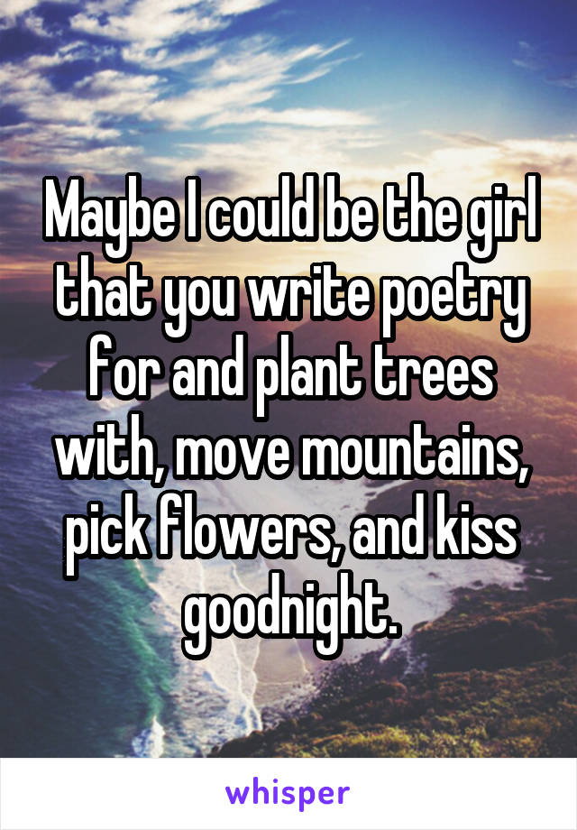 Maybe I could be the girl that you write poetry for and plant trees with, move mountains, pick flowers, and kiss goodnight.
