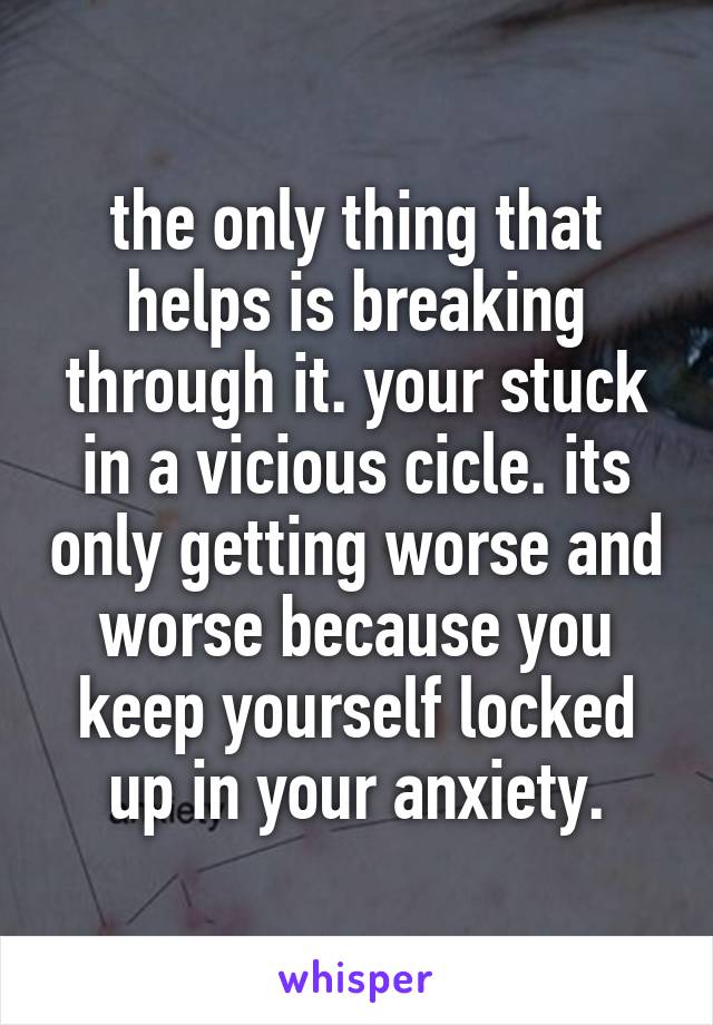 the only thing that helps is breaking through it. your stuck in a vicious cicle. its only getting worse and worse because you keep yourself locked up in your anxiety.