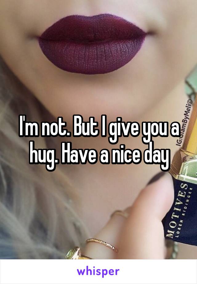 I'm not. But I give you a hug. Have a nice day